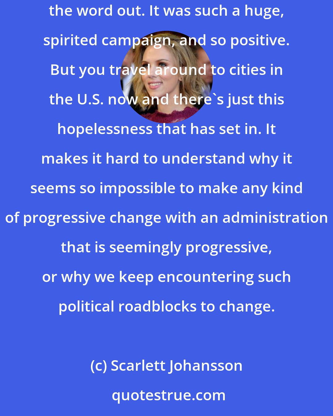 Scarlett Johansson: I campaigned for [Barack] Obama for more than a year. I was in Iowa, Minnesota, California, Arizona - just traveling around to help get the word out. It was such a huge, spirited campaign, and so positive. But you travel around to cities in the U.S. now and there's just this hopelessness that has set in. It makes it hard to understand why it seems so impossible to make any kind of progressive change with an administration that is seemingly progressive, or why we keep encountering such political roadblocks to change.