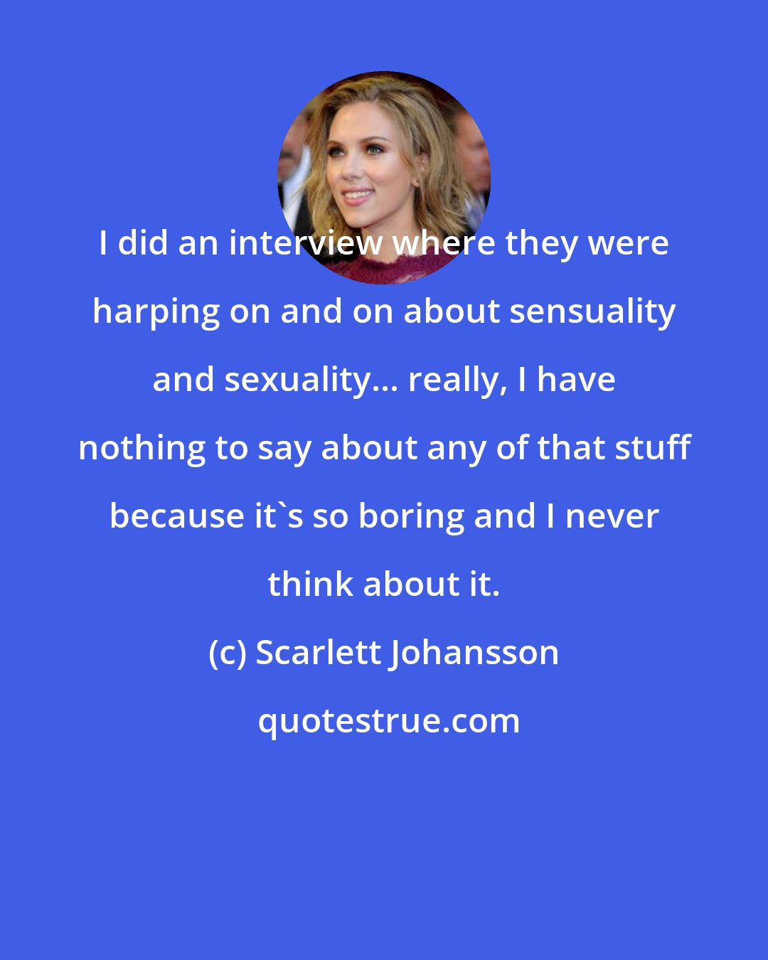 Scarlett Johansson: I did an interview where they were harping on and on about sensuality and sexuality... really, I have nothing to say about any of that stuff because it's so boring and I never think about it.