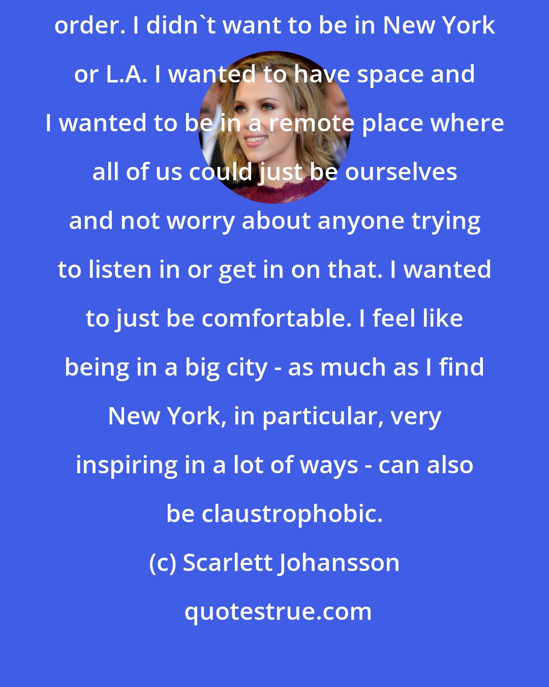 Scarlett Johansson: I didn't want to be driving to work everyday and sending out my Starbucks order. I didn't want to be in New York or L.A. I wanted to have space and I wanted to be in a remote place where all of us could just be ourselves and not worry about anyone trying to listen in or get in on that. I wanted to just be comfortable. I feel like being in a big city - as much as I find New York, in particular, very inspiring in a lot of ways - can also be claustrophobic.