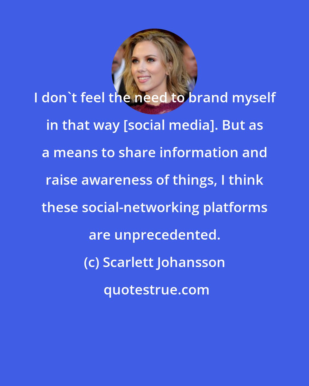 Scarlett Johansson: I don't feel the need to brand myself in that way [social media]. But as a means to share information and raise awareness of things, I think these social-networking platforms are unprecedented.