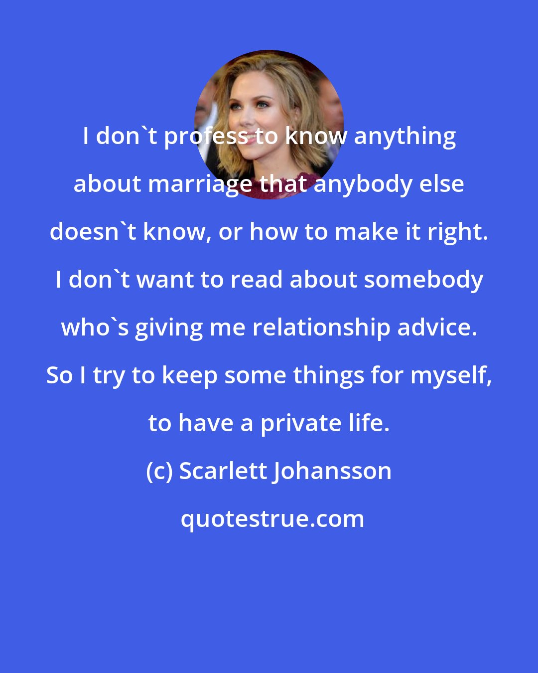 Scarlett Johansson: I don't profess to know anything about marriage that anybody else doesn't know, or how to make it right. I don't want to read about somebody who's giving me relationship advice. So I try to keep some things for myself, to have a private life.