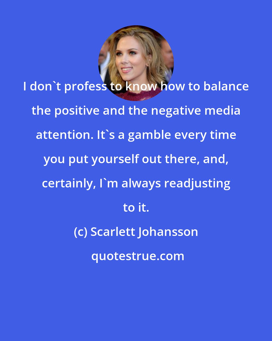 Scarlett Johansson: I don't profess to know how to balance the positive and the negative media attention. It's a gamble every time you put yourself out there, and, certainly, I'm always readjusting to it.