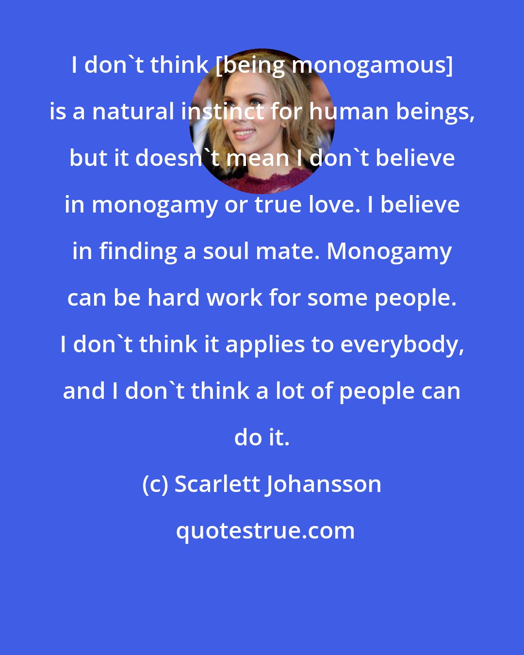 Scarlett Johansson: I don't think [being monogamous] is a natural instinct for human beings, but it doesn't mean I don't believe in monogamy or true love. I believe in finding a soul mate. Monogamy can be hard work for some people. I don't think it applies to everybody, and I don't think a lot of people can do it.