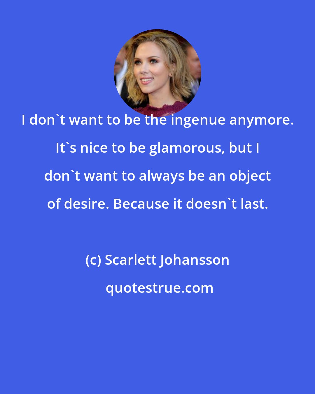 Scarlett Johansson: I don't want to be the ingenue anymore. It's nice to be glamorous, but I don't want to always be an object of desire. Because it doesn't last.