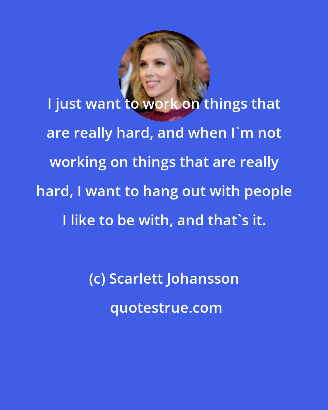 Scarlett Johansson: I just want to work on things that are really hard, and when I'm not working on things that are really hard, I want to hang out with people I like to be with, and that's it.