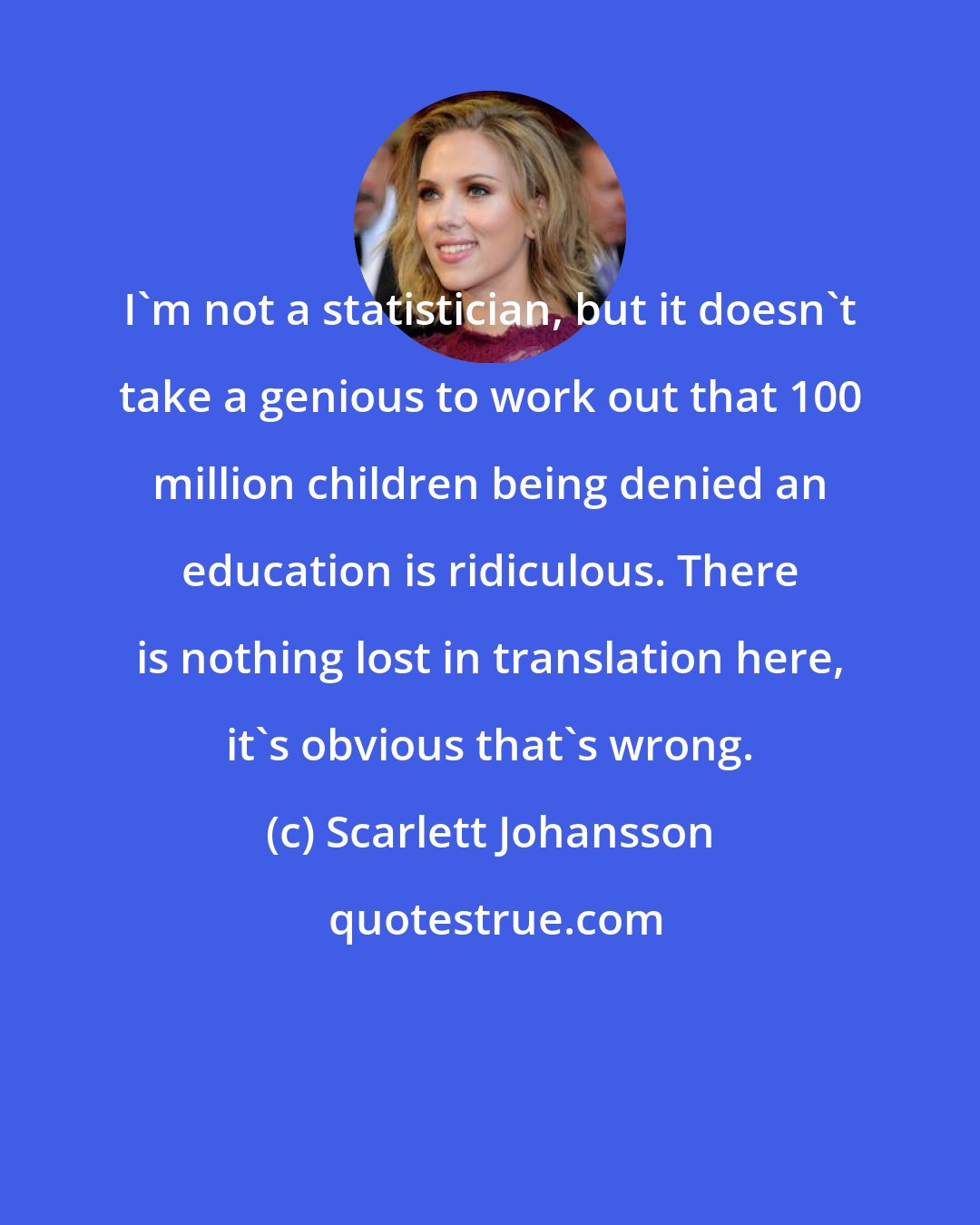 Scarlett Johansson: I'm not a statistician, but it doesn't take a genious to work out that 100 million children being denied an education is ridiculous. There is nothing lost in translation here, it's obvious that's wrong.