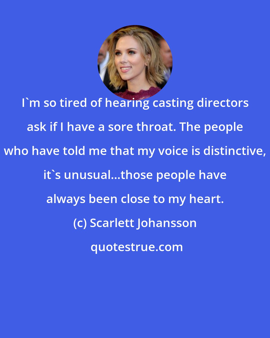 Scarlett Johansson: I'm so tired of hearing casting directors ask if I have a sore throat. The people who have told me that my voice is distinctive, it's unusual...those people have always been close to my heart.