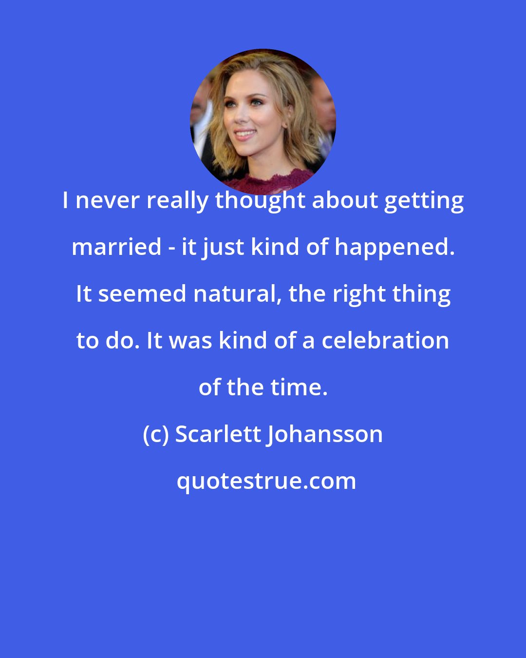 Scarlett Johansson: I never really thought about getting married - it just kind of happened. It seemed natural, the right thing to do. It was kind of a celebration of the time.