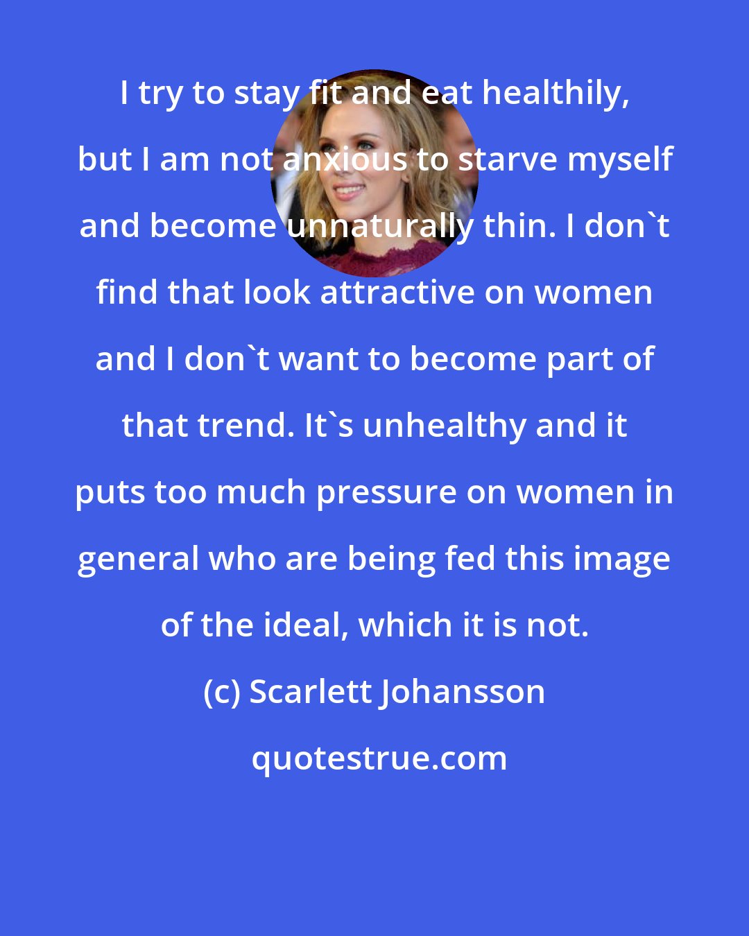 Scarlett Johansson: I try to stay fit and eat healthily, but I am not anxious to starve myself and become unnaturally thin. I don't find that look attractive on women and I don't want to become part of that trend. It's unhealthy and it puts too much pressure on women in general who are being fed this image of the ideal, which it is not.