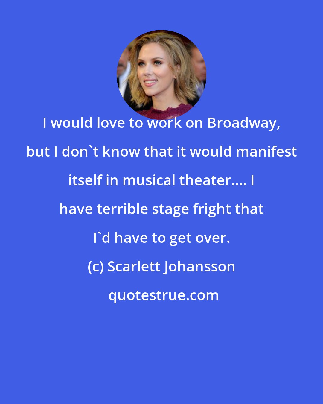 Scarlett Johansson: I would love to work on Broadway, but I don't know that it would manifest itself in musical theater.... I have terrible stage fright that I'd have to get over.