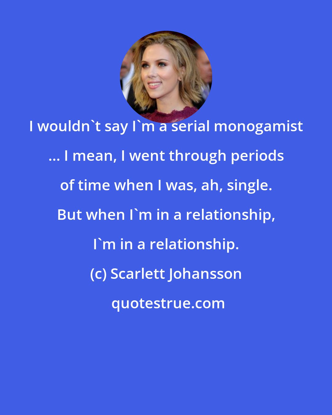 Scarlett Johansson: I wouldn't say I'm a serial monogamist ... I mean, I went through periods of time when I was, ah, single. But when I'm in a relationship, I'm in a relationship.