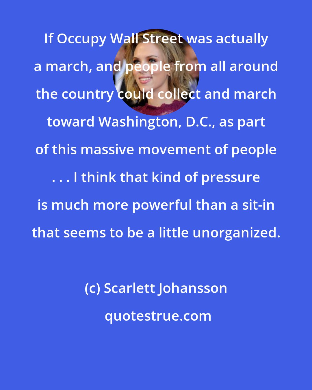 Scarlett Johansson: If Occupy Wall Street was actually a march, and people from all around the country could collect and march toward Washington, D.C., as part of this massive movement of people . . . I think that kind of pressure is much more powerful than a sit-in that seems to be a little unorganized.