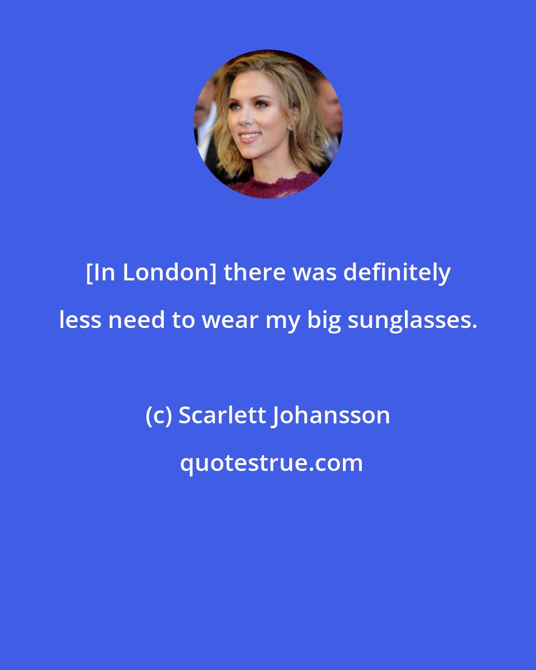 Scarlett Johansson: [In London] there was definitely less need to wear my big sunglasses.