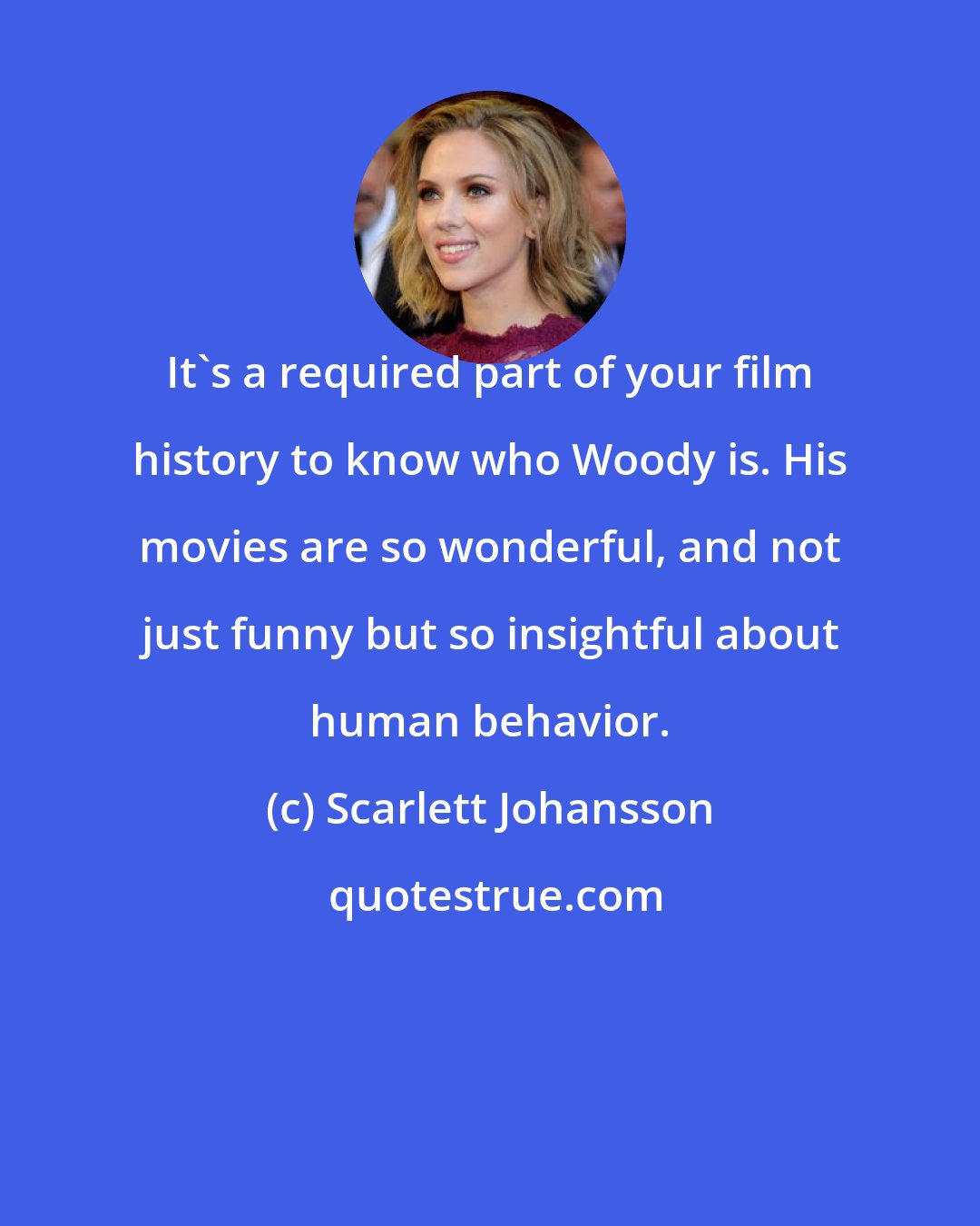 Scarlett Johansson: It's a required part of your film history to know who Woody is. His movies are so wonderful, and not just funny but so insightful about human behavior.