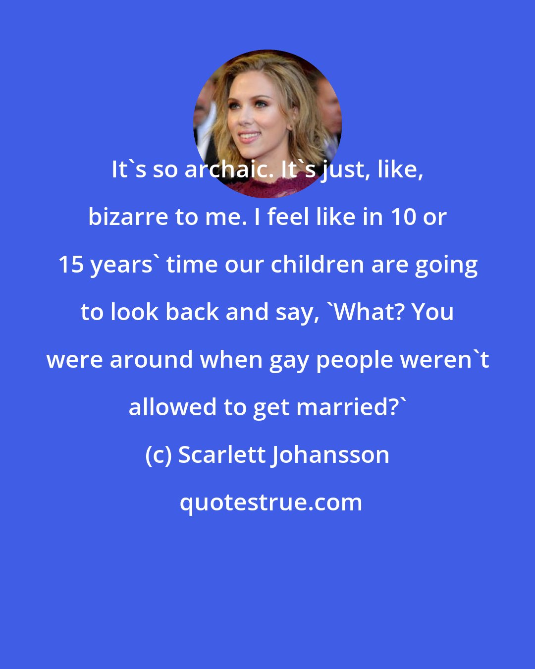 Scarlett Johansson: It's so archaic. It's just, like, bizarre to me. I feel like in 10 or 15 years' time our children are going to look back and say, 'What? You were around when gay people weren't allowed to get married?'