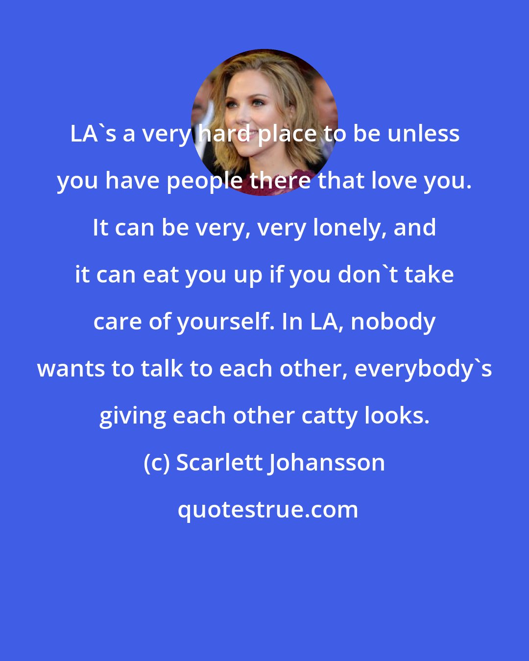 Scarlett Johansson: LA's a very hard place to be unless you have people there that love you. It can be very, very lonely, and it can eat you up if you don't take care of yourself. In LA, nobody wants to talk to each other, everybody's giving each other catty looks.