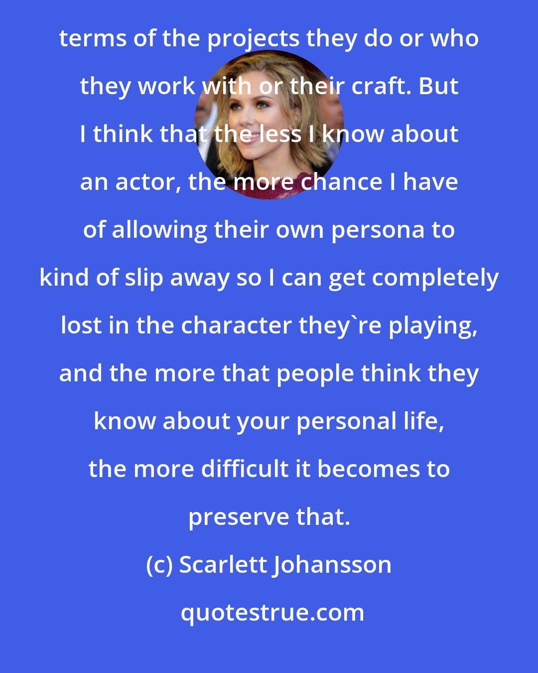 Scarlett Johansson: My favorite actors are actors who are enigmatic and mysterious and never make the obvious choice in terms of the projects they do or who they work with or their craft. But I think that the less I know about an actor, the more chance I have of allowing their own persona to kind of slip away so I can get completely lost in the character they're playing, and the more that people think they know about your personal life, the more difficult it becomes to preserve that.