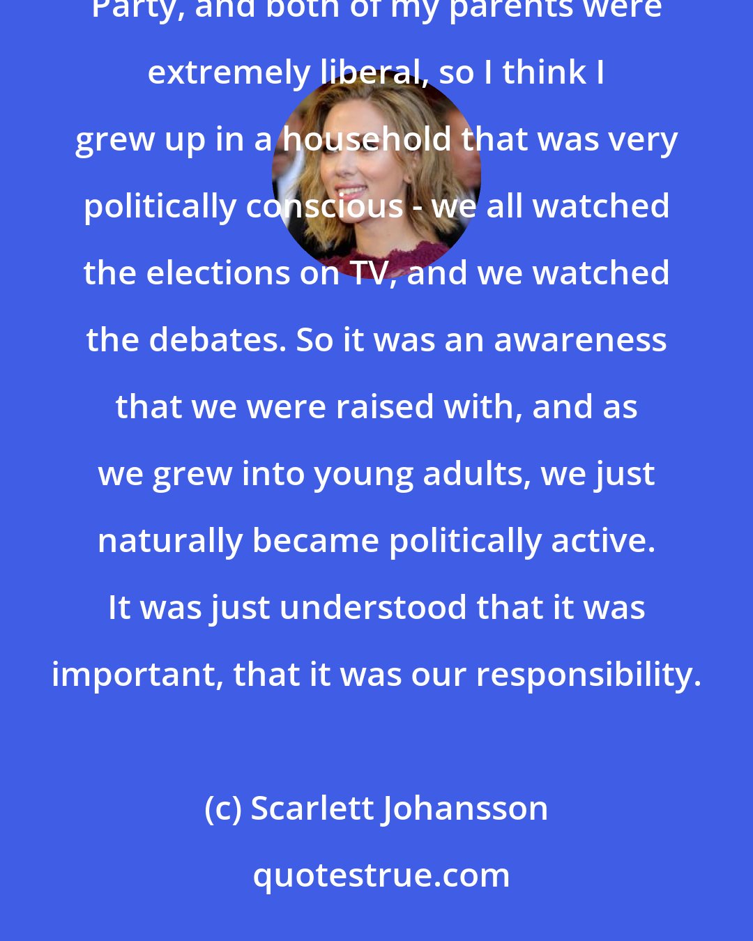 Scarlett Johansson: My grandmother was also an active member of the tenants association and a staunch supporter of the Democratic Party, and both of my parents were extremely liberal, so I think I grew up in a household that was very politically conscious - we all watched the elections on TV, and we watched the debates. So it was an awareness that we were raised with, and as we grew into young adults, we just naturally became politically active. It was just understood that it was important, that it was our responsibility.