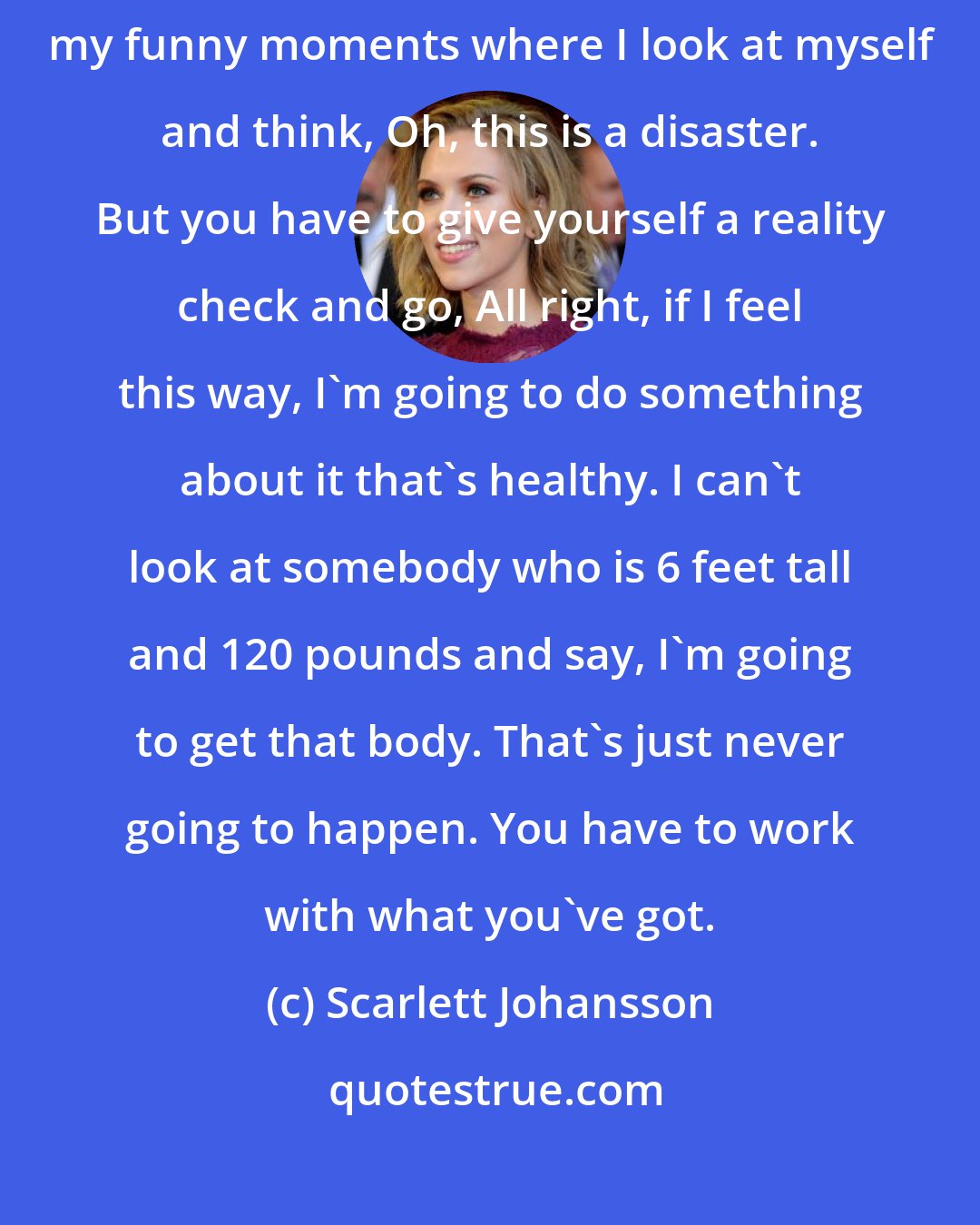 Scarlett Johansson: My parents never put a lot of pressure on us to be any kind of way.... I have my funny moments where I look at myself and think, Oh, this is a disaster. But you have to give yourself a reality check and go, All right, if I feel this way, I'm going to do something about it that's healthy. I can't look at somebody who is 6 feet tall and 120 pounds and say, I'm going to get that body. That's just never going to happen. You have to work with what you've got.