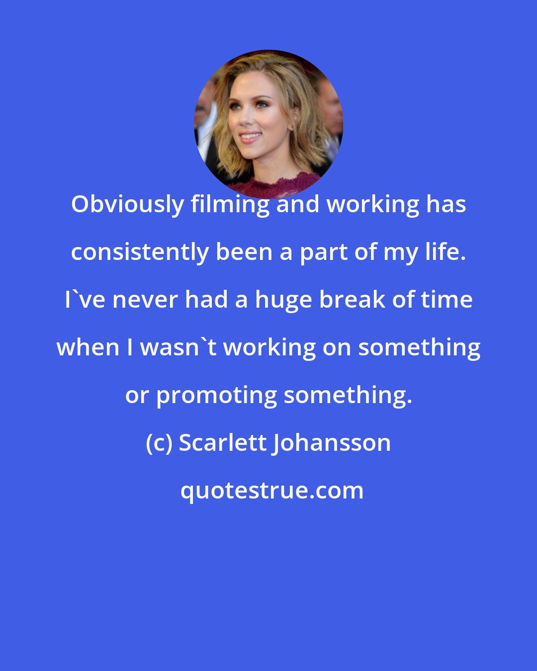 Scarlett Johansson: Obviously filming and working has consistently been a part of my life. I've never had a huge break of time when I wasn't working on something or promoting something.