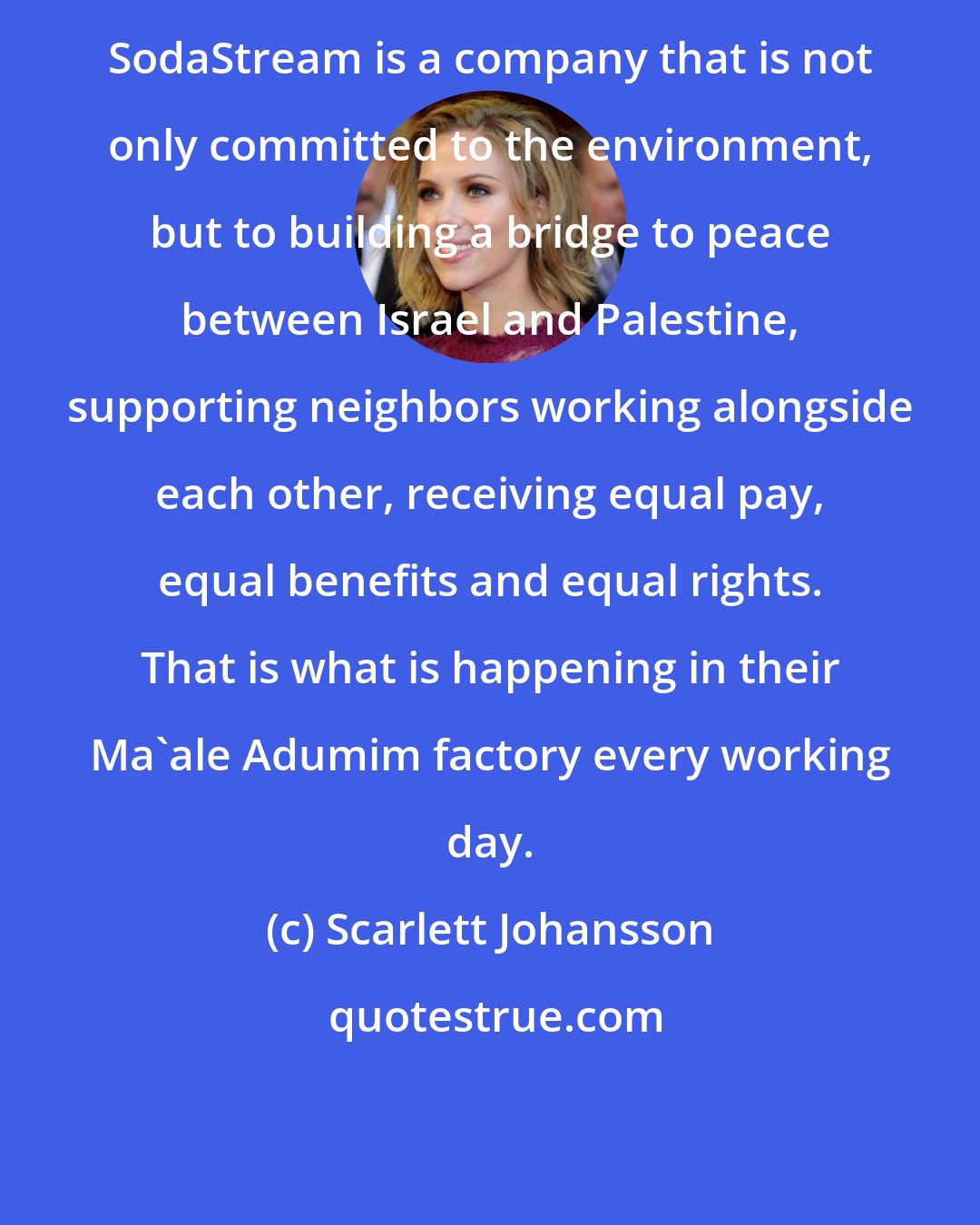 Scarlett Johansson: SodaStream is a company that is not only committed to the environment, but to building a bridge to peace between Israel and Palestine, supporting neighbors working alongside each other, receiving equal pay, equal benefits and equal rights. That is what is happening in their Ma'ale Adumim factory every working day.