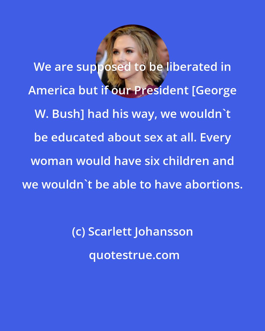 Scarlett Johansson: We are supposed to be liberated in America but if our President [George W. Bush] had his way, we wouldn't be educated about sex at all. Every woman would have six children and we wouldn't be able to have abortions.