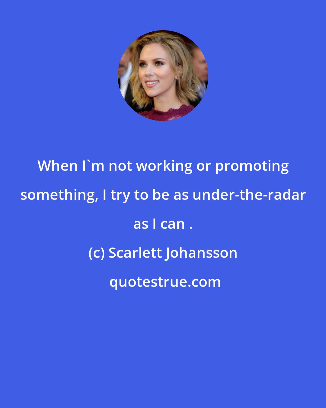 Scarlett Johansson: When I'm not working or promoting something, I try to be as under-the-radar as I can .