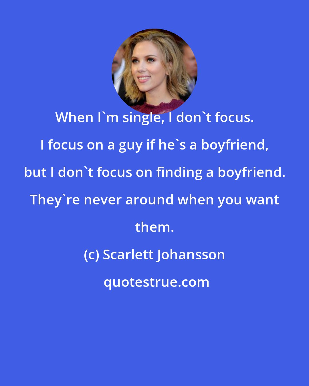 Scarlett Johansson: When I'm single, I don't focus. I focus on a guy if he's a boyfriend, but I don't focus on finding a boyfriend. They're never around when you want them.