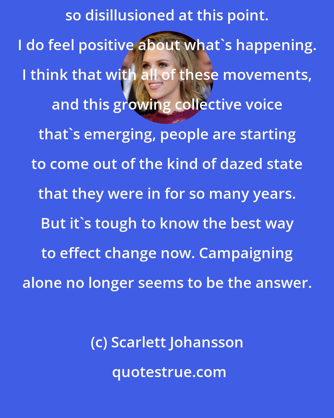 Scarlett Johansson: You really hope that people who want to be politically active aren't so disillusioned at this point. I do feel positive about what's happening. I think that with all of these movements, and this growing collective voice that's emerging, people are starting to come out of the kind of dazed state that they were in for so many years. But it's tough to know the best way to effect change now. Campaigning alone no longer seems to be the answer.