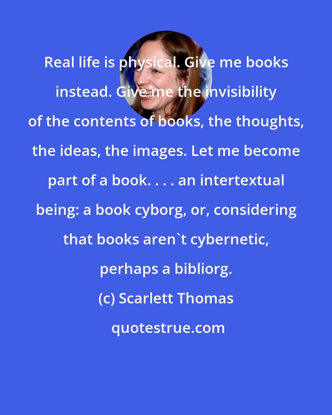 Scarlett Thomas: Real life is physical. Give me books instead. Give me the invisibility of the contents of books, the thoughts, the ideas, the images. Let me become part of a book. . . . an intertextual being: a book cyborg, or, considering that books aren't cybernetic, perhaps a bibliorg.