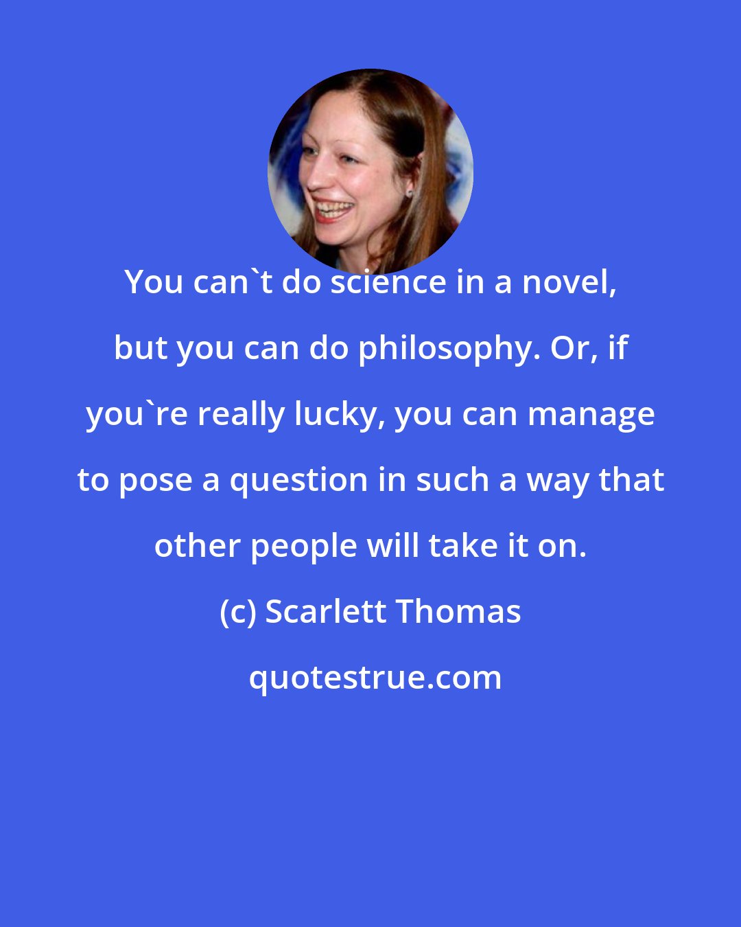 Scarlett Thomas: You can't do science in a novel, but you can do philosophy. Or, if you're really lucky, you can manage to pose a question in such a way that other people will take it on.