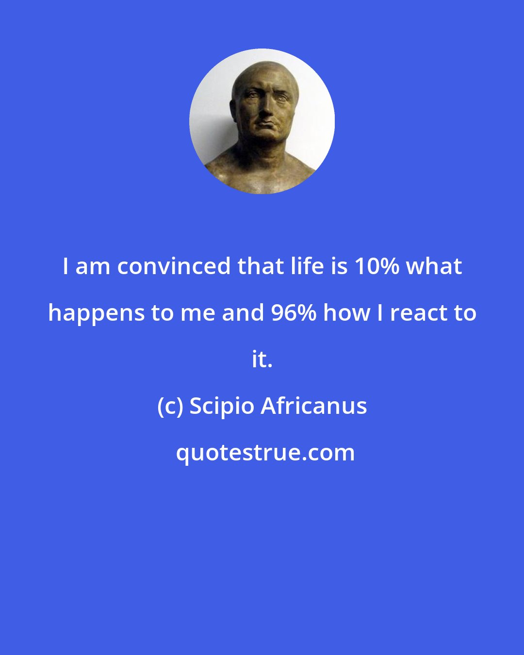 Scipio Africanus: I am convinced that life is 10% what happens to me and 96% how I react to it.
