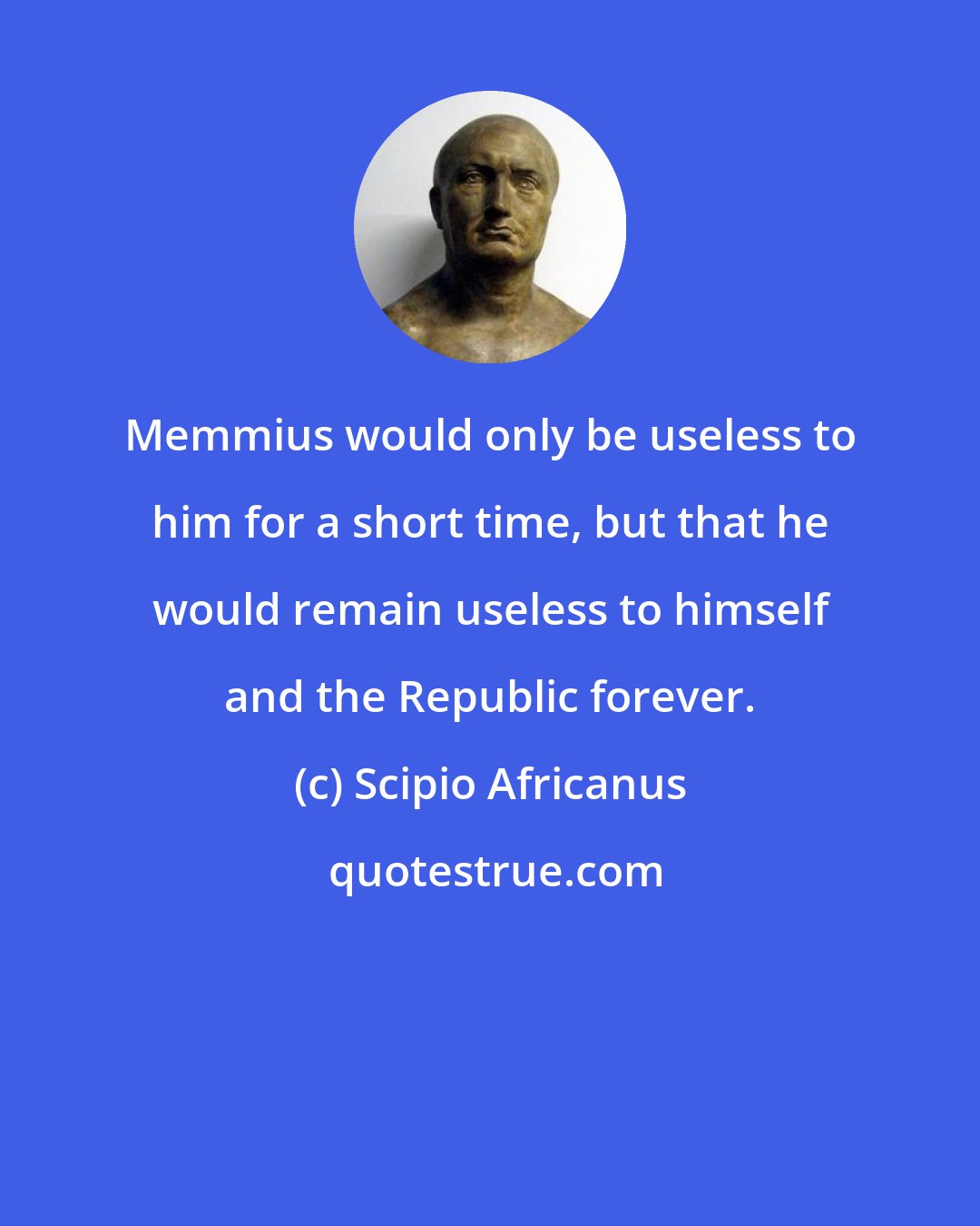 Scipio Africanus: Memmius would only be useless to him for a short time, but that he would remain useless to himself and the Republic forever.