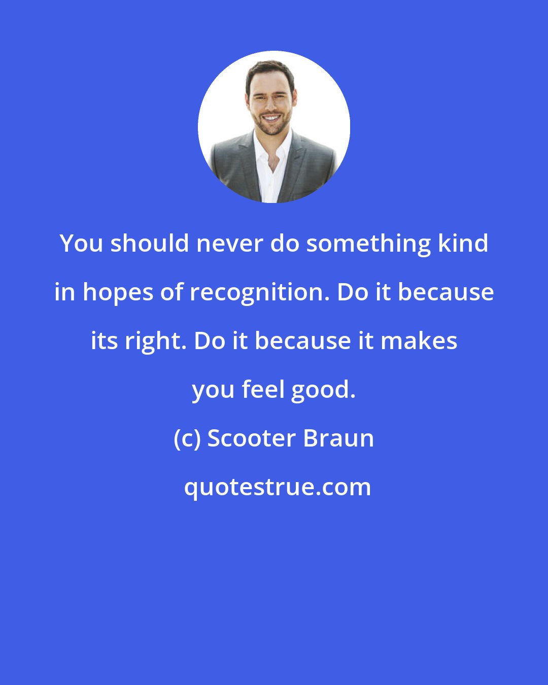 Scooter Braun: You should never do something kind in hopes of recognition. Do it because its right. Do it because it makes you feel good.