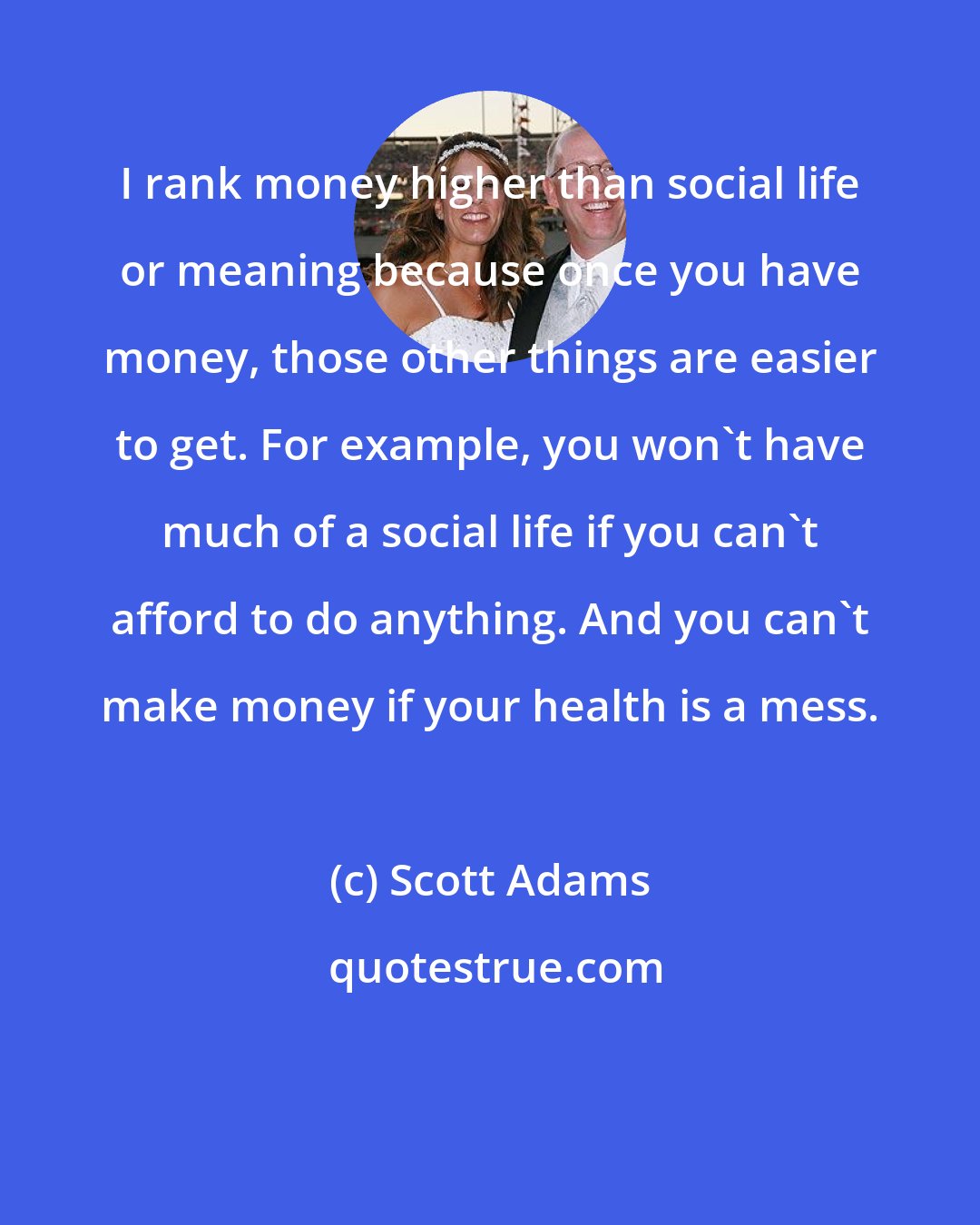 Scott Adams: I rank money higher than social life or meaning because once you have money, those other things are easier to get. For example, you won't have much of a social life if you can't afford to do anything. And you can't make money if your health is a mess.