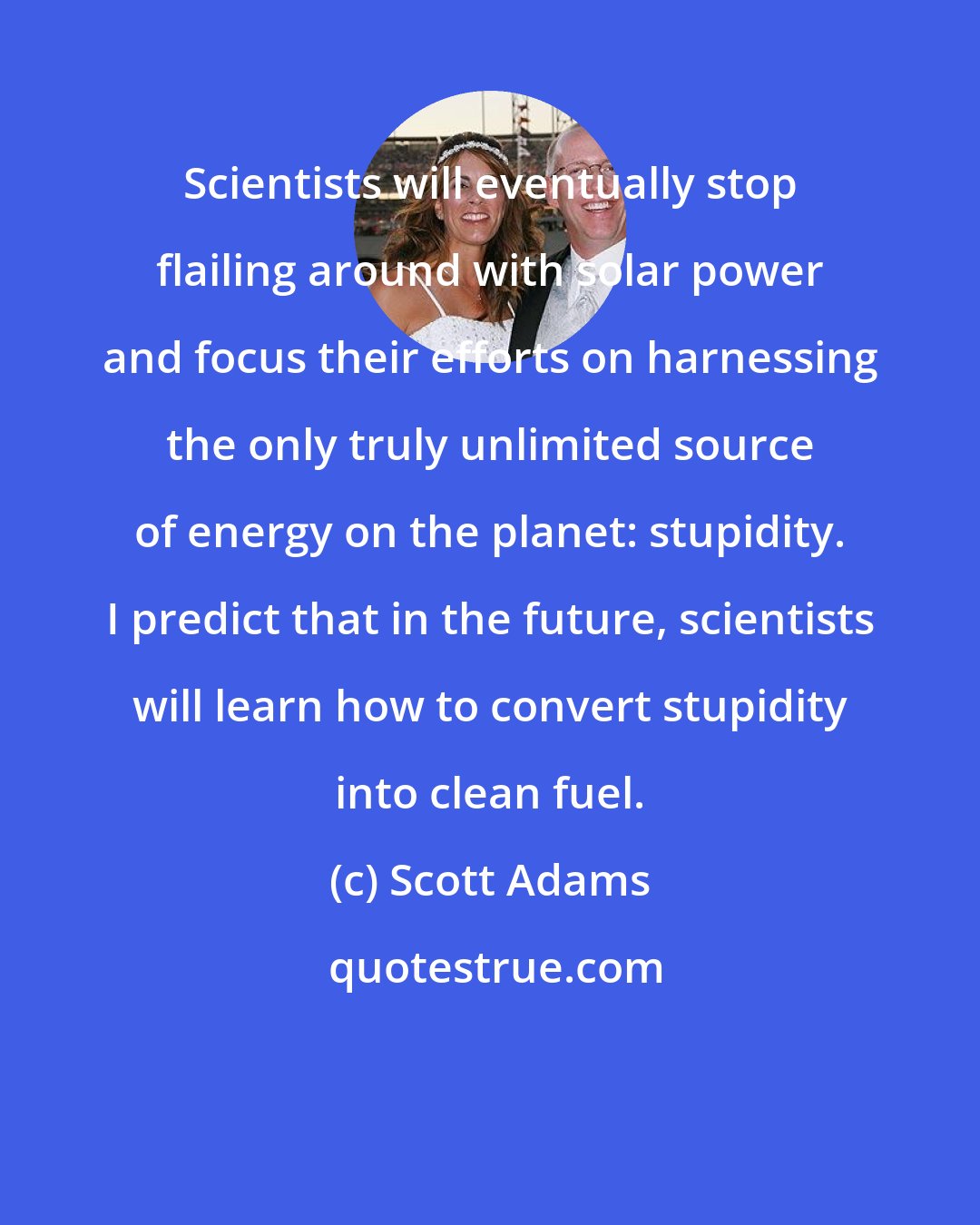 Scott Adams: Scientists will eventually stop flailing around with solar power and focus their efforts on harnessing the only truly unlimited source of energy on the planet: stupidity. I predict that in the future, scientists will learn how to convert stupidity into clean fuel.