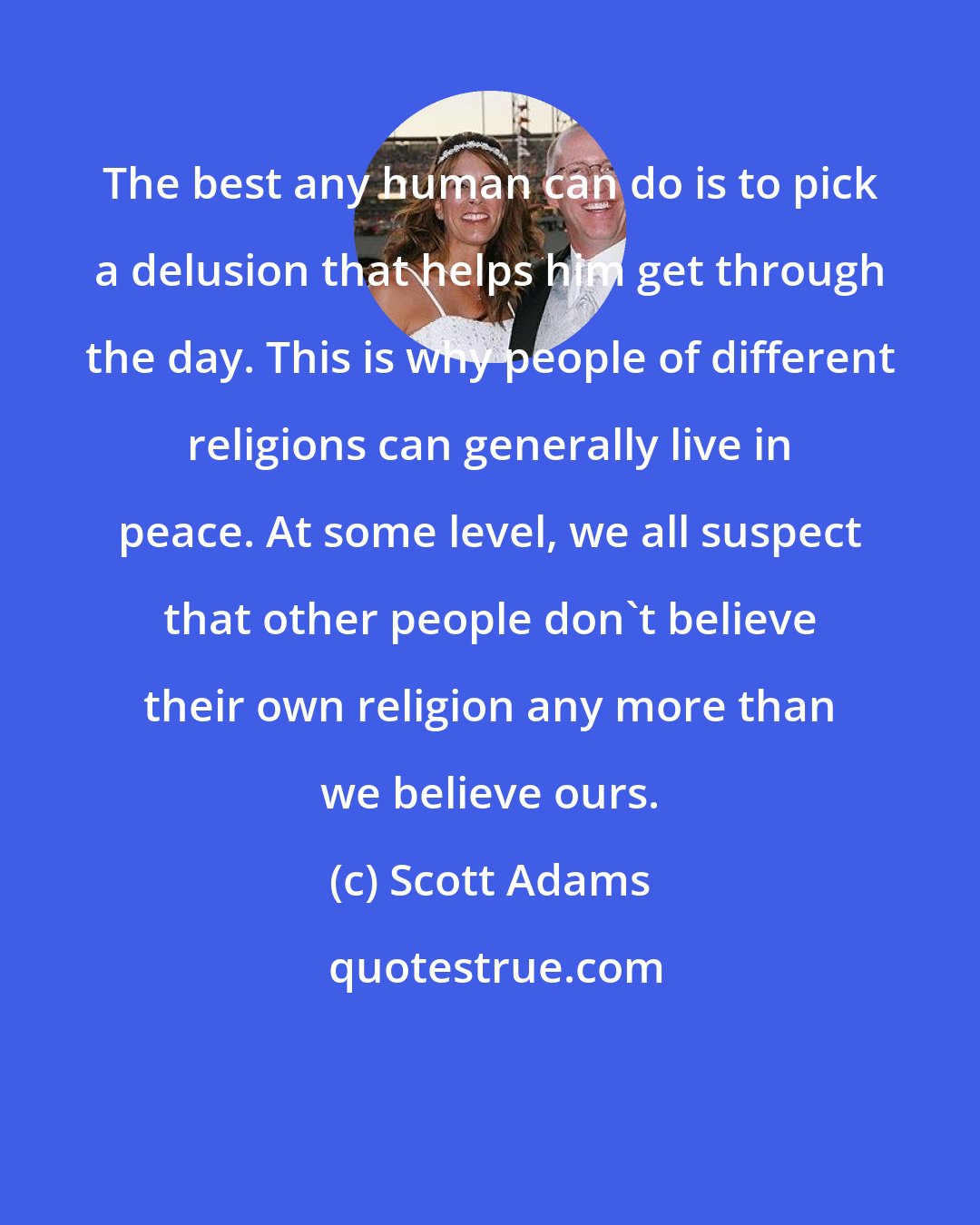 Scott Adams: The best any human can do is to pick a delusion that helps him get through the day. This is why people of different religions can generally live in peace. At some level, we all suspect that other people don't believe their own religion any more than we believe ours.