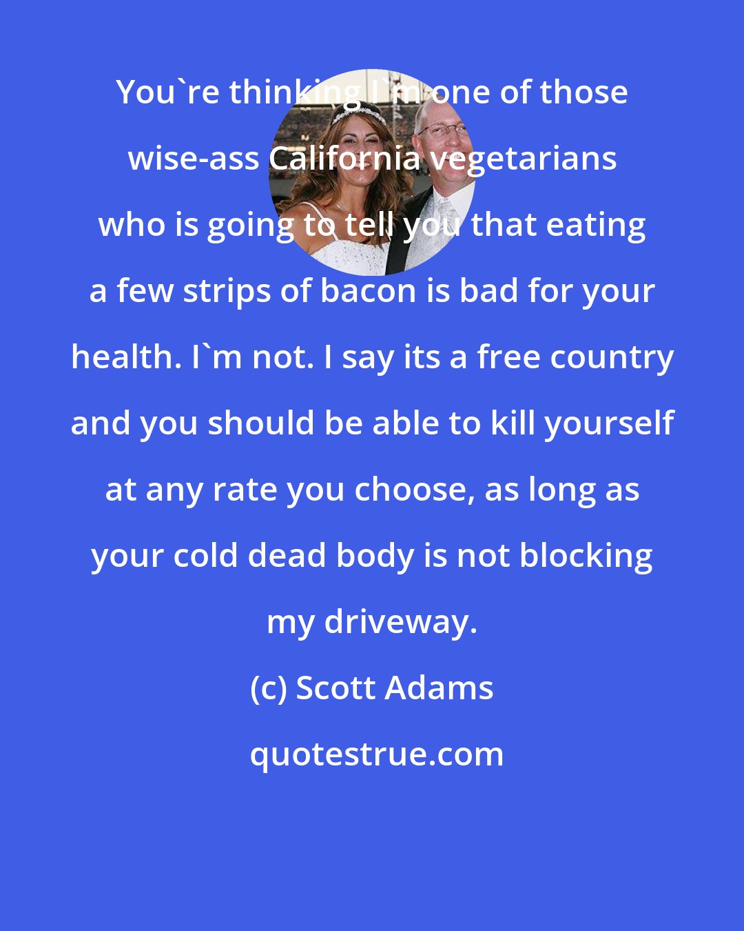 Scott Adams: You're thinking I'm one of those wise-ass California vegetarians who is going to tell you that eating a few strips of bacon is bad for your health. I'm not. I say its a free country and you should be able to kill yourself at any rate you choose, as long as your cold dead body is not blocking my driveway.