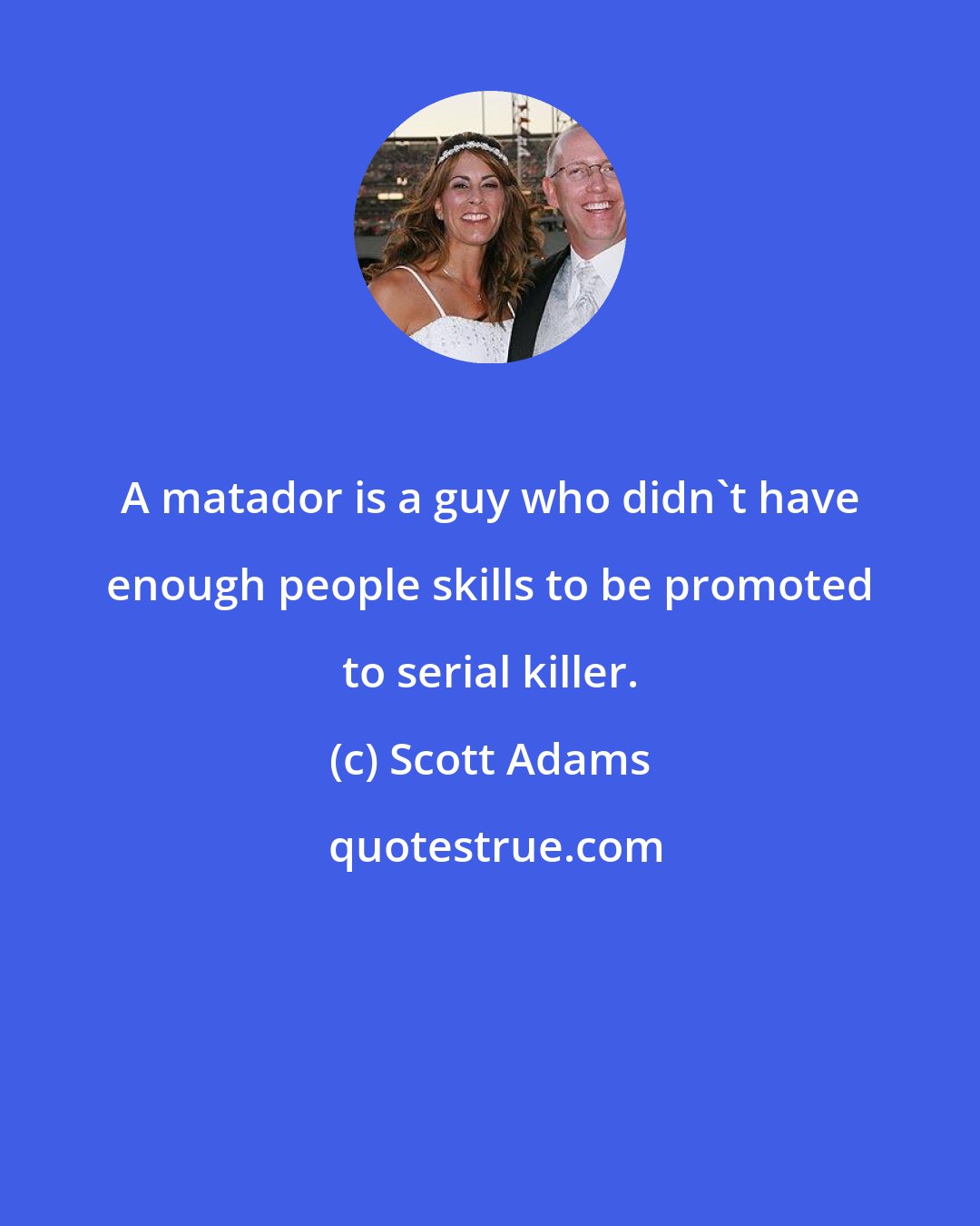 Scott Adams: A matador is a guy who didn't have enough people skills to be promoted to serial killer.