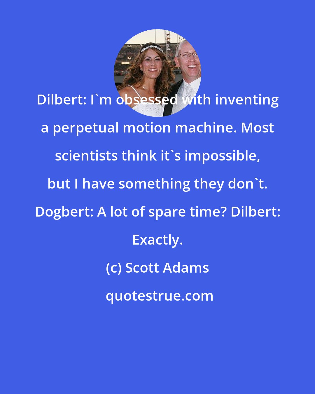 Scott Adams: Dilbert: I'm obsessed with inventing a perpetual motion machine. Most scientists think it's impossible, but I have something they don't. Dogbert: A lot of spare time? Dilbert: Exactly.