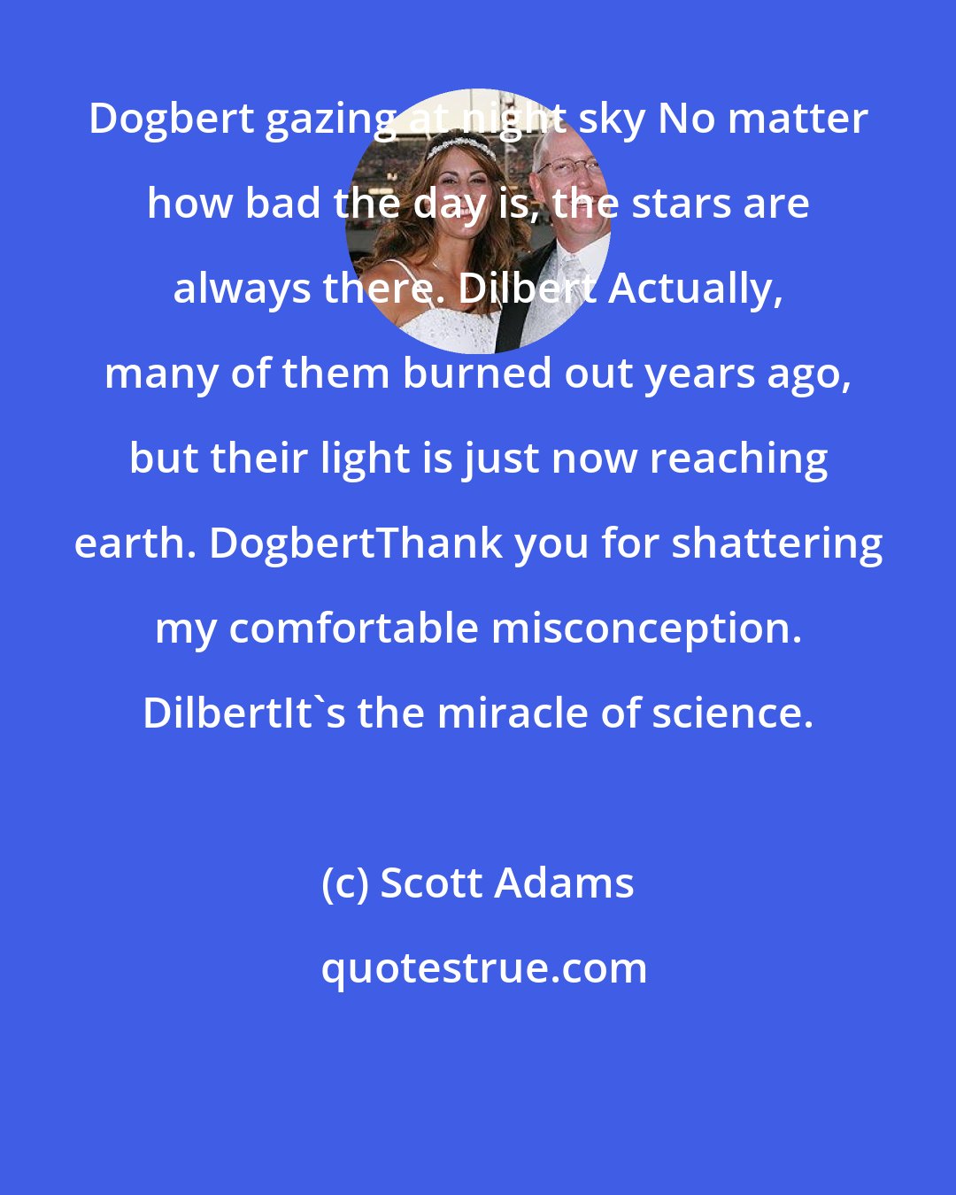 Scott Adams: Dogbert gazing at night sky No matter how bad the day is, the stars are always there. Dilbert Actually, many of them burned out years ago, but their light is just now reaching earth. DogbertThank you for shattering my comfortable misconception. DilbertIt's the miracle of science.