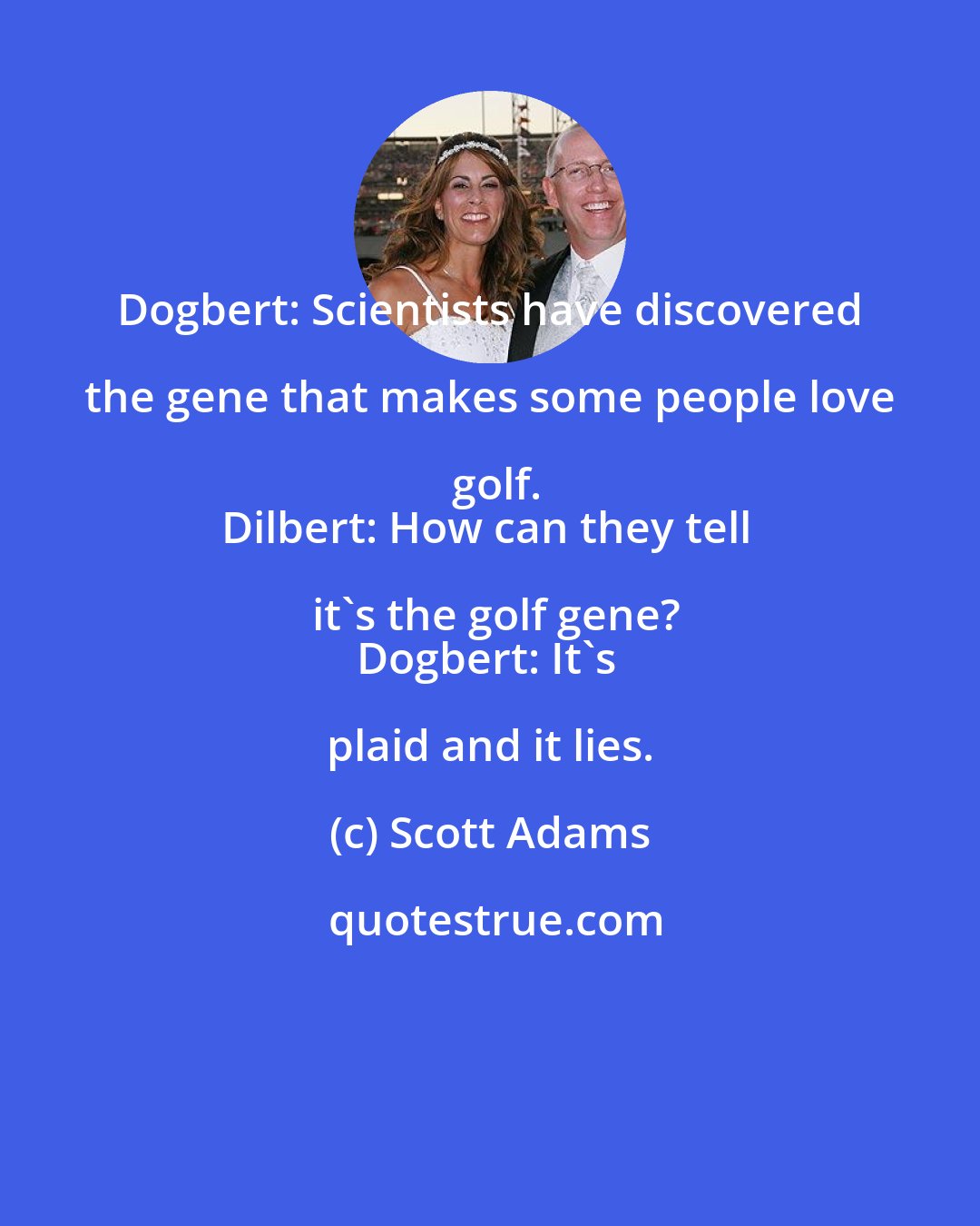 Scott Adams: Dogbert: Scientists have discovered the gene that makes some people love golf.
Dilbert: How can they tell it's the golf gene?
Dogbert: It's plaid and it lies.