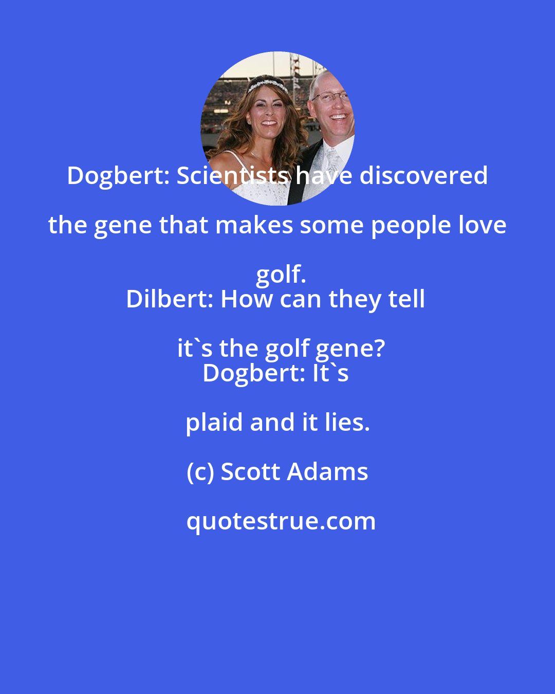 Scott Adams: Dogbert: Scientists have discovered the gene that makes some people love golf.
Dilbert: How can they tell it's the golf gene?
Dogbert: It's plaid and it lies.