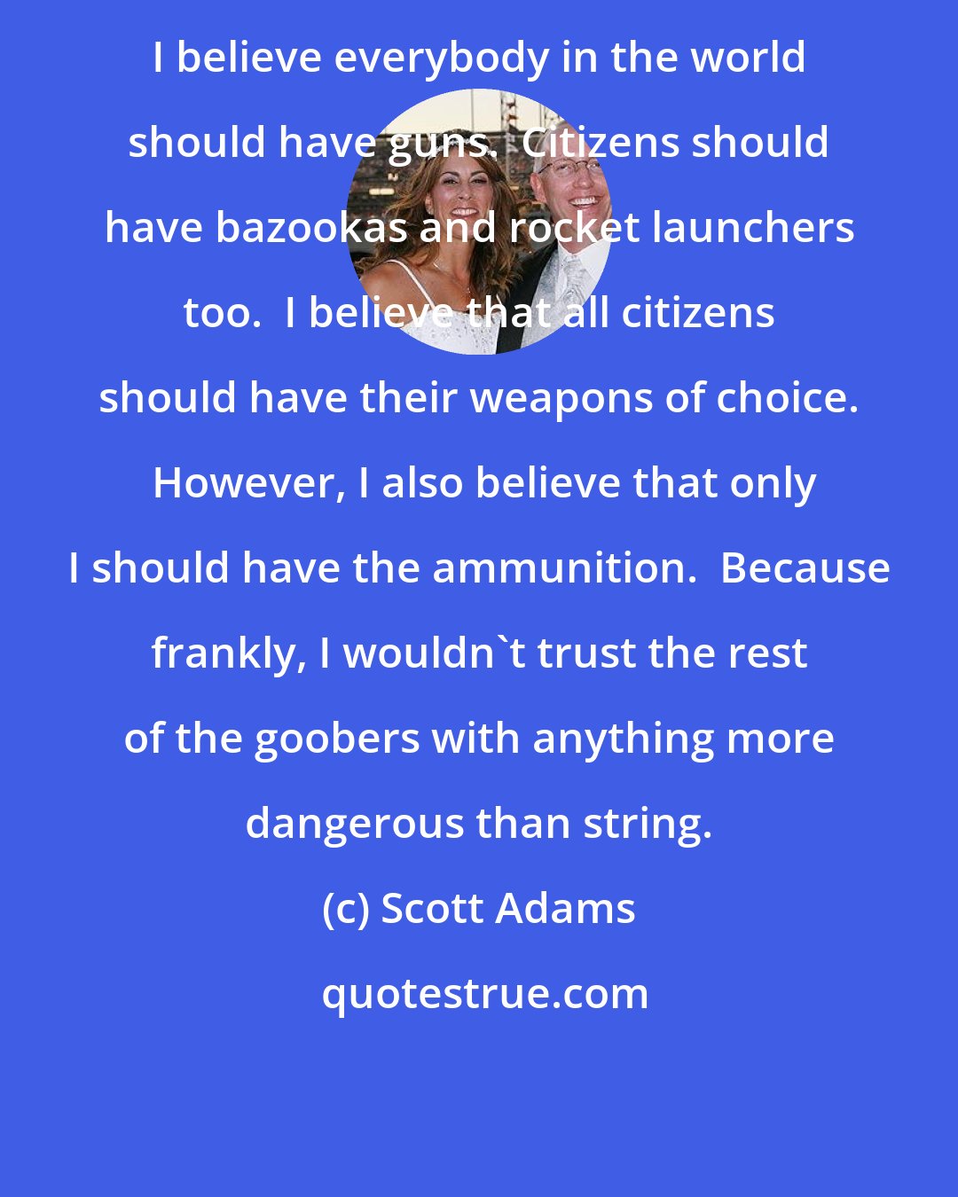 Scott Adams: I believe everybody in the world should have guns.  Citizens should have bazookas and rocket launchers too.  I believe that all citizens should have their weapons of choice.  However, I also believe that only I should have the ammunition.  Because frankly, I wouldn't trust the rest of the goobers with anything more dangerous than string.