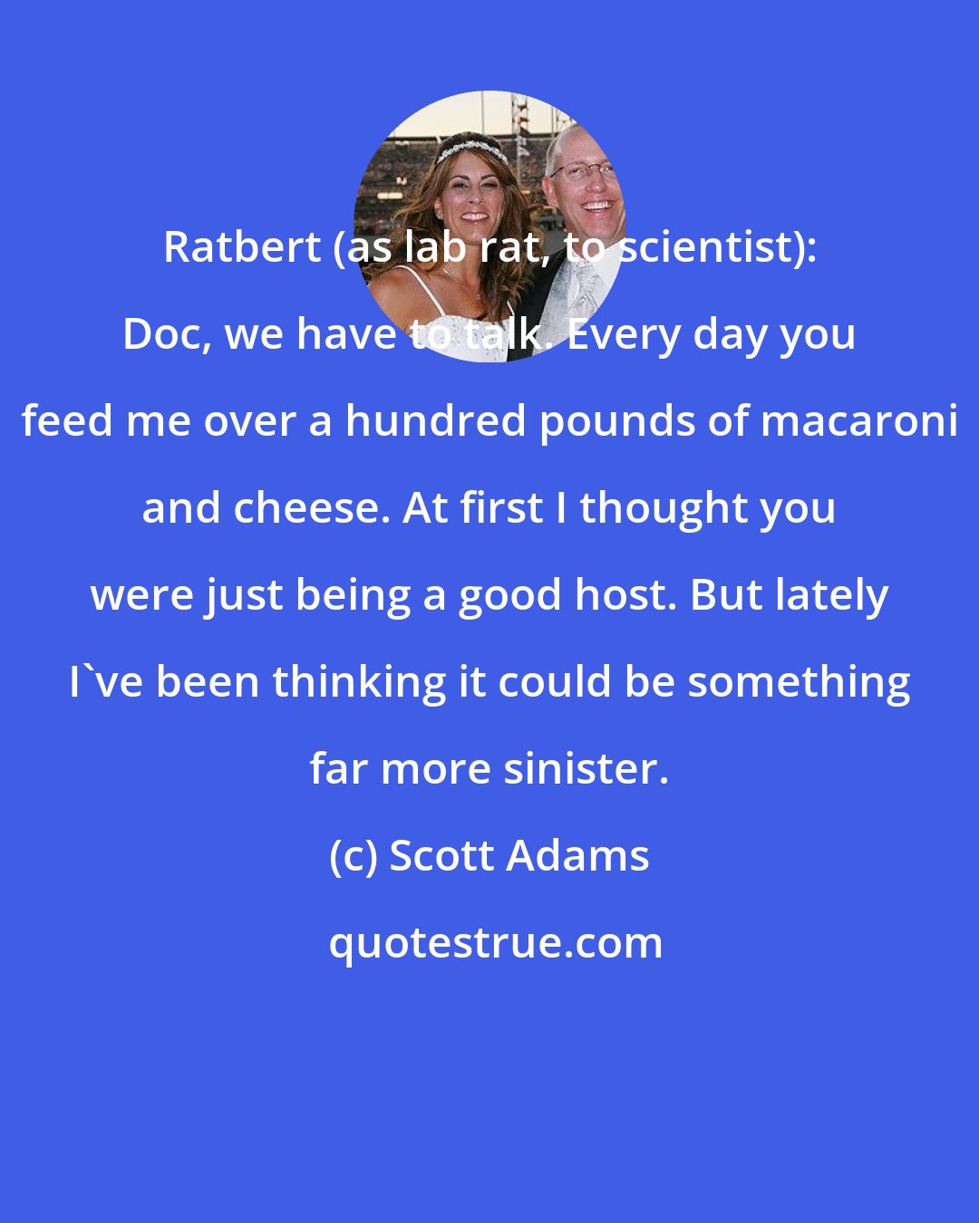 Scott Adams: Ratbert (as lab rat, to scientist): Doc, we have to talk. Every day you feed me over a hundred pounds of macaroni and cheese. At first I thought you were just being a good host. But lately I've been thinking it could be something far more sinister.