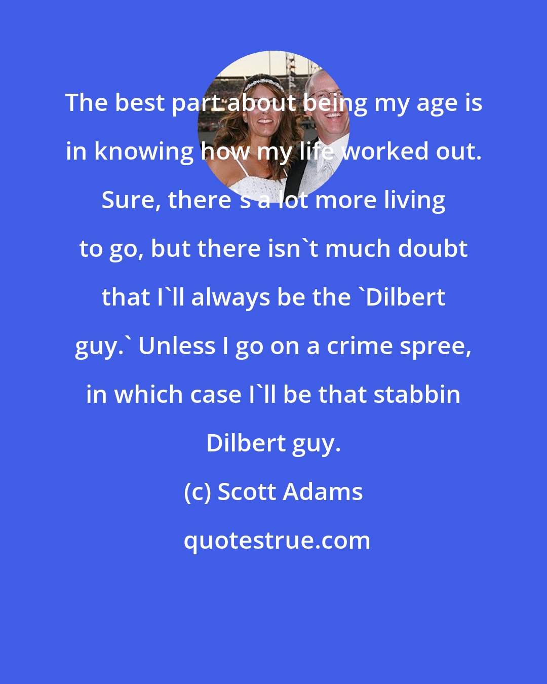 Scott Adams: The best part about being my age is in knowing how my life worked out. Sure, there's a lot more living to go, but there isn't much doubt that I'll always be the 'Dilbert guy.' Unless I go on a crime spree, in which case I'll be that stabbin Dilbert guy.