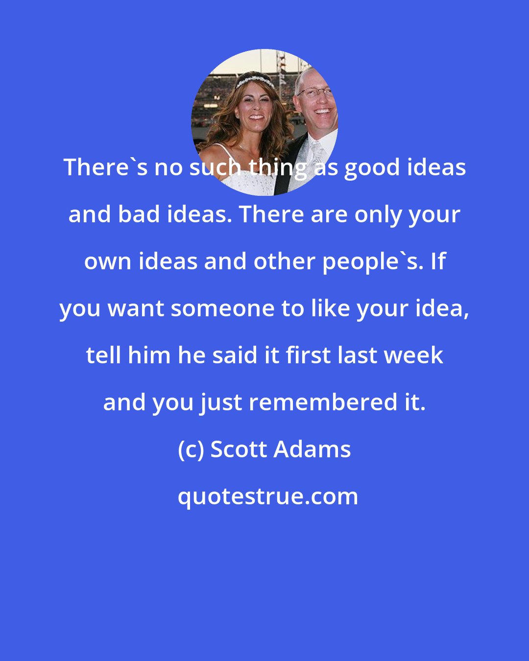 Scott Adams: There's no such thing as good ideas and bad ideas. There are only your own ideas and other people's. If you want someone to like your idea, tell him he said it first last week and you just remembered it.