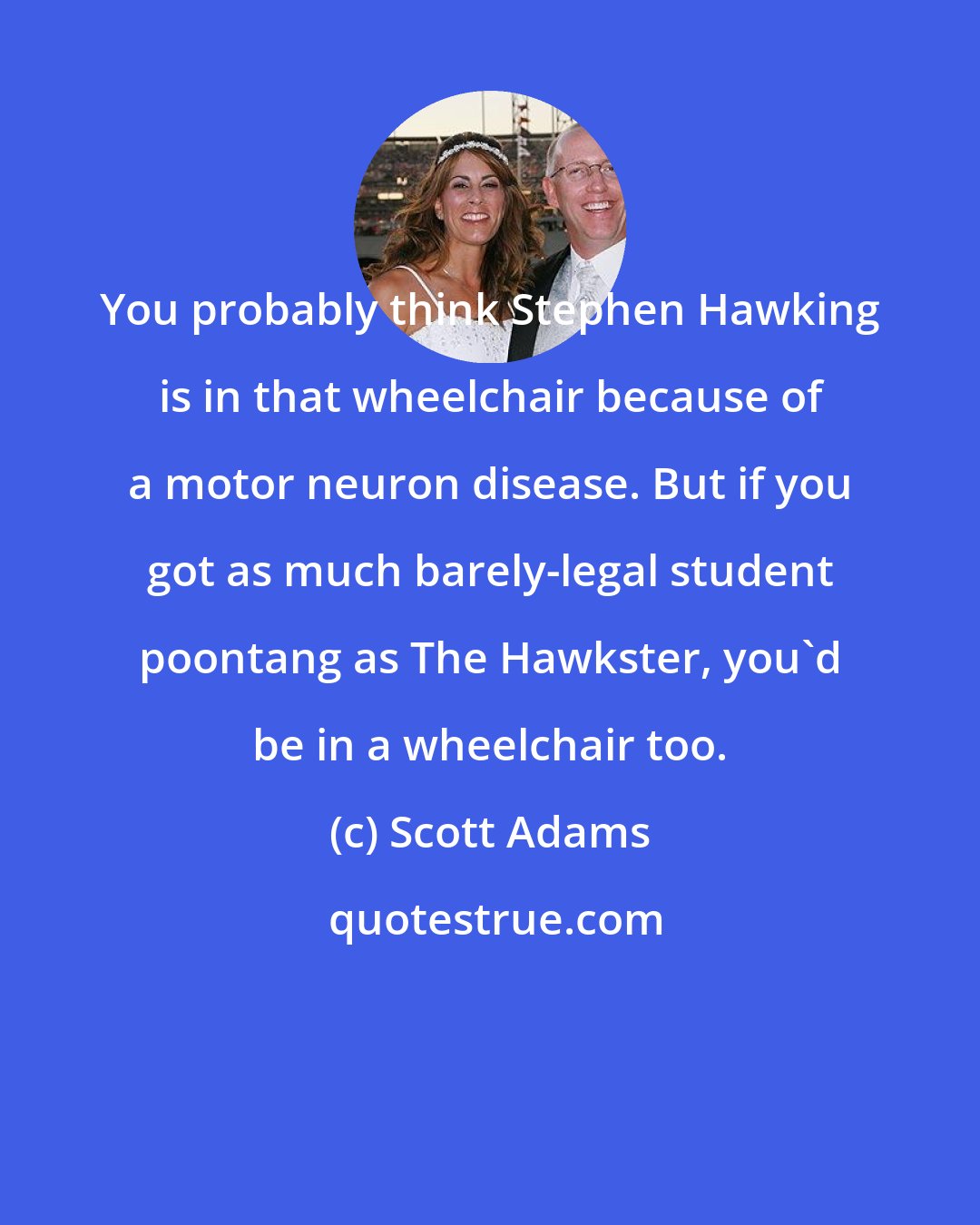 Scott Adams: You probably think Stephen Hawking is in that wheelchair because of a motor neuron disease. But if you got as much barely-legal student poontang as The Hawkster, you'd be in a wheelchair too.