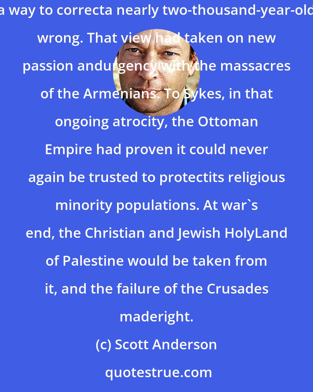 Scott Anderson: Part of Sykes's motive was rooted in religiosity. A devout Catholic, he regarded a return of the ancient tribe of Israel to the Holy Land as a way to correcta nearly two-thousand-year-old wrong. That view had taken on new passion andurgency with the massacres of the Armenians. To Sykes, in that ongoing atrocity, the Ottoman Empire had proven it could never again be trusted to protectits religious minority populations. At war's end, the Christian and Jewish HolyLand of Palestine would be taken from it, and the failure of the Crusades maderight.