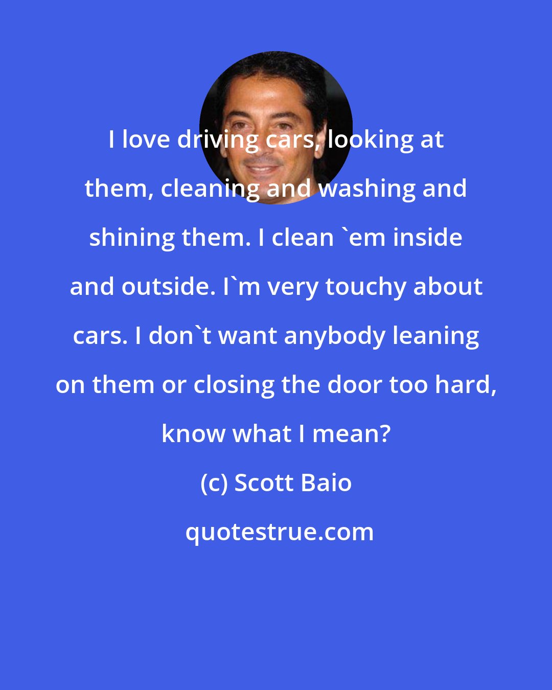 Scott Baio: I love driving cars, looking at them, cleaning and washing and shining them. I clean 'em inside and outside. I'm very touchy about cars. I don't want anybody leaning on them or closing the door too hard, know what I mean?